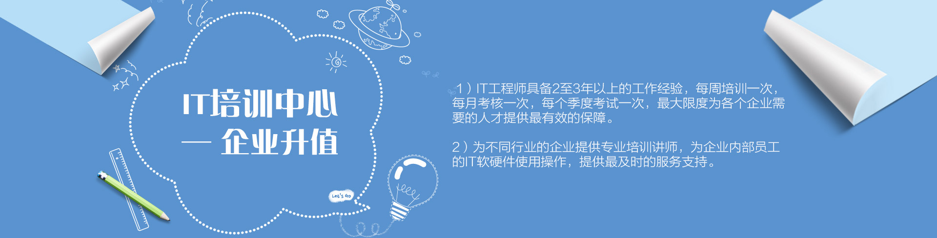 IT培訓(xùn)中心——企業(yè)升值。1）IT工程師具備2至3年以上的工作經(jīng)驗(yàn)，每周培訓(xùn)一次，每月考核一次，每個(gè)季度考試一次，最大限度為各個(gè)企業(yè)需要的人才提供最有效的保障。為不同行業(yè)的企業(yè)提供專(zhuān)業(yè)培訓(xùn)講師，為企業(yè)內(nèi)部員工的IT軟硬件使用操作，提供最及時(shí)的服務(wù)支持。